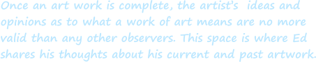 Once an art work is complete, the artist’s  ideas and  opinions as to what a work of art means are no more  valid than any other observers. This space is where Ed shares his thoughts about his current and past artwork.